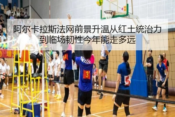 阿尔卡拉斯法网前景升温从红土统治力到临场韧性今年能走多远