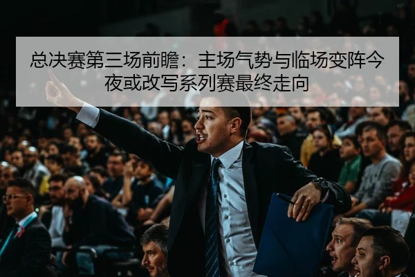 总决赛第三场前瞻：主场气势与临场变阵今夜或改写系列赛最终走向
